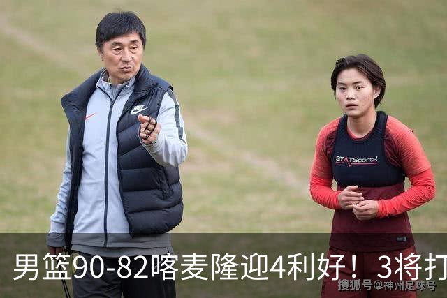 男篮90-82喀麦隆迎4利好！3将打出价值，三分回暖！