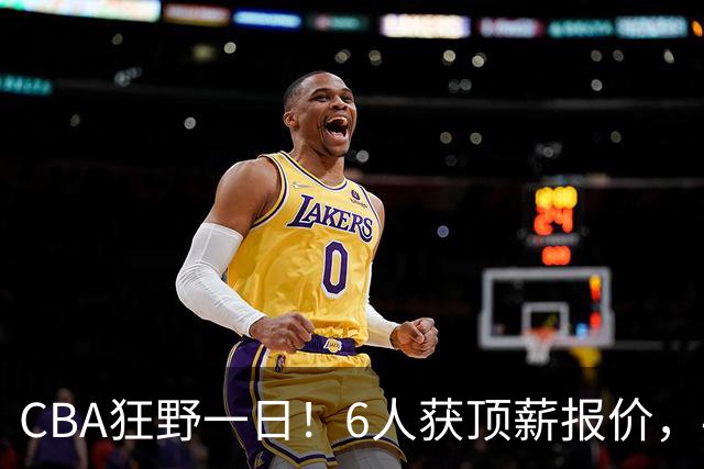 CBA狂野一日！6人获顶薪报价，4笔交易确定，广东北京上海都有动作